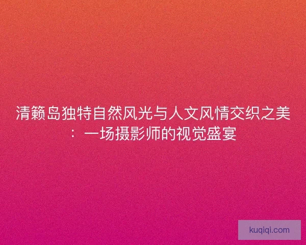 清籁岛独特自然风光与人文风情交织之美：一场摄影师的视觉盛宴