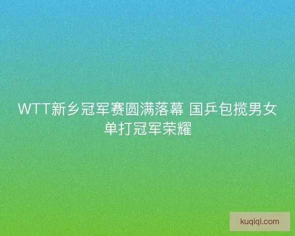 WTT新乡冠军赛圆满落幕 国乒包揽男女单打冠军荣耀