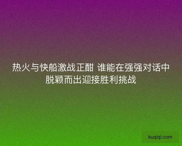 热火与快船激战正酣 谁能在强强对话中脱颖而出迎接胜利挑战