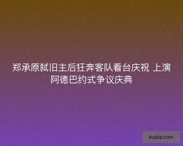 郑承原弑旧主后狂奔客队看台庆祝 上演阿德巴约式争议庆典