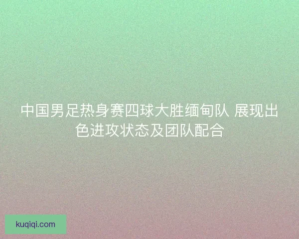 中国男足热身赛四球大胜缅甸队 展现出色进攻状态及团队配合