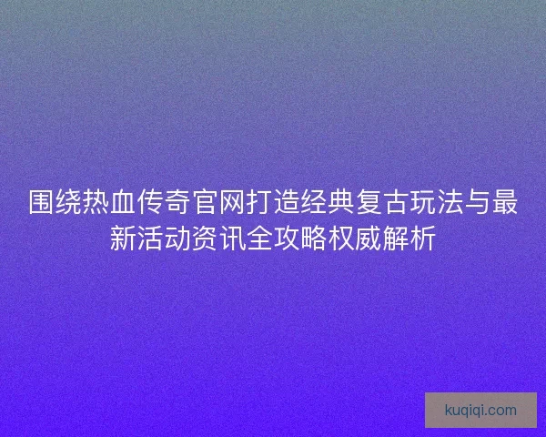 围绕热血传奇官网打造经典复古玩法与最新活动资讯全攻略权威解析
