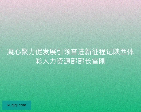 凝心聚力促发展引领奋进新征程记陕西体彩人力资源部部长雷刚
