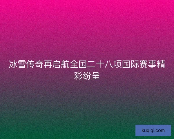 冰雪传奇再启航全国二十八项国际赛事精彩纷呈