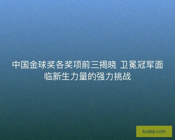 中国金球奖各奖项前三揭晓 卫冕冠军面临新生力量的强力挑战
