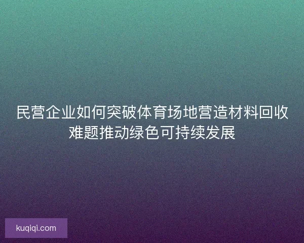 民营企业如何突破体育场地营造材料回收难题推动绿色可持续发展